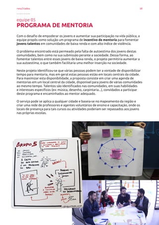resultados 10
..........
equipe 05
PROGRAMA DE MENTORIA
Com o desafio de empoderar os jovens e aumentar sua participação na vida pública, a
equipe propôs como solução um programa de incentivo de mentoria para fomentar
jovens talentos em comunidades de baixa renda e com alto índice de violência.
O problema encontrado está permeado pela falta de autoestima dos jovens destas
comunidades, bem como na sua submissão perante a sociedade. Dessa forma, ao
fomentar talentos entre esses jovens de baixa renda, o projeto permitiria aumentar a
sua autoestima, o que também facilitaria uma melhor inserção na sociedade.
Neste projeto identificou-se que várias pessoas podem ter a vontade de disponibilizar
tempo para mentoria, mas em geral estas pessoas estão em locais centrais da cidade.
Para maximizar esta disponibilidade, a proposta consiste em criar uma agenda de
mentorias em um local central da cidade, disponível para jovens de várias comunidades
ao mesmo tempo. Talentos são identificados nas comunidades, em suas habilidades
e interesses específicos (ex: música, desenho, carpintaria...), convidados a participar
deste programa e encaminhados ao mentor adequado.
O serviço pode se aplica a qualquer cidade e baseia-se no mapeamento da região e
criar uma rede de professores e agentes voluntários de ensino e capacitação, onde os
locais de presença para tais cursos ou atividades poderiam ser repassados aos jovens
nas próprias escolas.
 