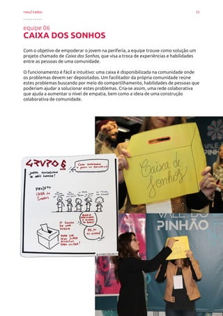 resultados 11
..........
equipe 06
CAIXA DOS SONHOS
Com o objetivo de empoderar o jovem na periferia, a equipe trouxe como solução um
projeto chamado de Caixa dos Sonhos, que visa a troca de experiências e habilidades
entre as pessoas de uma comunidade.
O funcionamento é fácil e intuitivo: uma caixa é disponibilizada na comunidade onde
os problemas devem ser depositados. Um facilitador da própria comunidade reúne
estes problemas buscando por meio do compartilhamento, habilidades de pessoas que
poderiam ajudar a solucionar estes problemas. Cria-se assim, uma rede colaborativa
que ajuda a aumentar o nível de empatia, bem como a ideia de uma construção
colaborativa de comunidade.
 