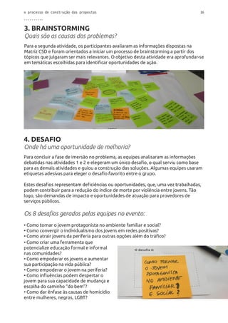 o processo de construção das propostas 16
..........
3. BRAINSTORMING
Quais são as causas dos problemas?
Para a segunda atividade, os participantes avaliaram as informações dispostas na
Matriz CSD e foram orientados a iniciar um processo de brainstorming a partir dos
tópicos que julgaram ser mais relevantes. O objetivo desta atividade era aprofundar-se
em temáticas escolhidas para identificar oportunidades de ação.
4. DESAFIO
Onde há uma oportunidade de melhoria?
Para concluir a fase de imersão no problema, as equipes analisaram as informações
debatidas nas atividades 1 e 2 e elegeram um único desafio, o qual serviu como base
para as demais atividades e guiou a construção das soluções. Algumas equipes usaram
etiquetas adesivas para eleger o desafio favorito entre o grupo.
Estes desafios representam deficiências ou oportunidades, que, uma vez trabalhadas,
podem contribuir para a redução do índice de morte por violência entre jovens. Tão
logo, são demandas de impacto e oportunidades de atuação para provedores de
serviços públicos.
Os 8 desafios gerados pelas equipes no evento:
• Como tornar o jovem protagonista no ambiente familiar e social?
• Como convergir o individualismo dos jovens em redes positivas?
• Como atrair jovens da periferia para outras opções além do tráfico?
• Como criar uma ferramenta que
potencialize educação formal e informal
nas comunidades?
• Como empoderar os jovens e aumentar
sua participação na vida pública?
• Como empoderar o jovem na periferia?
• Como influências podem despertar o
jovem para sua capacidade de mudança e
escolha do caminho “do bem”?
• Como dar ênfase às causas de homicídio
entre mulheres, negros, LGBT?
 