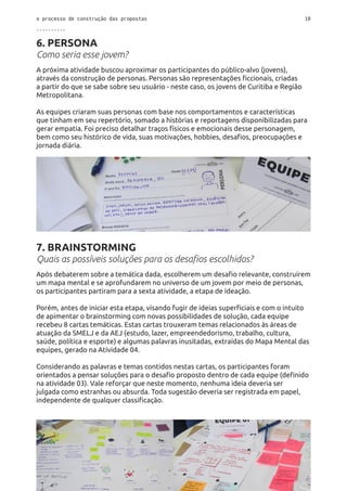 o processo de construção das propostas 18
..........
6. PERSONA
Como seria esse jovem?
A próxima atividade buscou aproximar os participantes do público-alvo (jovens),
através da construção de personas. Personas são representações ficcionais, criadas
a partir do que se sabe sobre seu usuário - neste caso, os jovens de Curitiba e Região
Metropolitana.
As equipes criaram suas personas com base nos comportamentos e características
que tinham em seu repertório, somado a histórias e reportagens disponibilizadas para
gerar empatia. Foi preciso detalhar traços físicos e emocionais desse personagem,
bem como seu histórico de vida, suas motivações, hobbies, desafios, preocupações e
jornada diária.
7. BRAINSTORMING
Quais as possíveis soluções para os desafios escolhidos?
Após debaterem sobre a temática dada, escolherem um desafio relevante, construírem
um mapa mental e se aprofundarem no universo de um jovem por meio de personas,
os participantes partiram para a sexta atividade, a etapa de ideação.
Porém, antes de iniciar esta etapa, visando fugir de ideias superficiais e com o intuito
de apimentar o brainstorming com novas possibilidades de solução, cada equipe
recebeu 8 cartas temáticas. Estas cartas trouxeram temas relacionados às áreas de
atuação da SMELJ e da AEJ (estudo, lazer, empreendedorismo, trabalho, cultura,
saúde, política e esporte) e algumas palavras inusitadas, extraídas do Mapa Mental das
equipes, gerado na Atividade 04.
Considerando as palavras e temas contidos nestas cartas, os participantes foram
orientados a pensar soluções para o desafio proposto dentro de cada equipe (definido
na atividade 03). Vale reforçar que neste momento, nenhuma ideia deveria ser
julgada como estranhas ou absurda. Toda sugestão deveria ser registrada em papel,
independente de qualquer classificação.
 