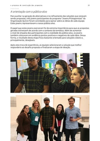o processo de construção das propostas 19
..........
A orientação com o público-alvo
Para auxiliar na geração de alternativas e no refinamento das soluções que estavam
sendo propostas, três jovens participantes do programa “Jovens Protagonistas” da
Organização Quíron foram convidados para opinar sobre as ideias de cada equipe.
Estes jovens representavam o nosso público alvo.
O papel que estes jovens exerceram foi de extrema importância para que as propostas
geradas estivessem de acordo com o contexto da temática. Além de aumentar
o nível de empatia dos participantes com o realidade do público-alvo, os jovens
também colocaram em evidência pontos positivos e negativos de cada ideia. Dessa
forma, o resultado desta etapa ficou bastante orientado para soluções viáveis e,
principalmente, desejáveis.
Após esta troca de experiência, as equipes selecionaram a solução que melhor
responderia ao desafio proposto e finalizaram a etapa de ideação.
 