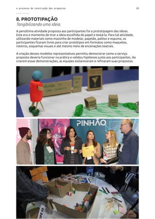 o processo de construção das propostas 20
..........
8. PROTOTIPAÇÃO
Tangibilizando uma ideia.
A penúltima atividade proposta aos participantes foi a prototipagem das ideias.
Este era o momento de tirar a ideia escolhida do papel e testá-la. Para tal atividade,
utilizando materiais como massinha de modelar, papelão, palitos e espuma, os
participantes ficaram livres para criar protótipos em formatos como maquetes,
roteiros, esquemas visuais e até mesmo meio de encenações teatrais.
A criação desses modelos representativos permitiu demonstrar como o serviço
proposto deveria funcionar na prática e validou hipóteses junto aos participantes. Ao
criarem essas demonstrações, as equipes esclareceram e refinaram suas propostas.
 