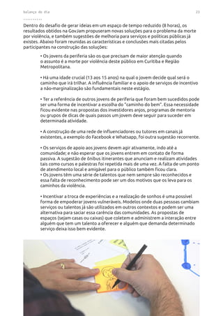 balanço do dia 23
..........
• Os jovens da periferia são os que precisam de maior atenção quando
o assunto é a morte por violência deste público em Curitiba e Região
Metropolitana.
• Há uma idade crucial (13 aos 15 anos) na qual o jovem decide qual será o
caminho que irá trilhar. A influência familiar e o apoio de serviços de incentivo
a não-marginalização são fundamentais neste estágio.
• Ter a referência de outros jovens de periferia que foram bem sucedidos pode
ser uma forma de incentivar a escolha do “caminho do bem”. Essa necessidade
ficou evidente nas propostas dos investidores anjos, programas de mentoria
ou grupos de dicas de quais passos um jovem deve seguir para suceder em
determinada atividade.
• A construção de uma rede de influenciadores ou tutores em canais já
existentes, a exemplo do Facebook e Whatsapp, foi outra sugestão recorrente.
• Os serviços de apoio aos jovens devem agir ativamente, indo até a
comunidade; e não esperar que os jovens entrem em contato de forma
passiva. A sugestão de ônibus itinerantes que anunciam e realizam atividades
tais como cursos e palestras foi repetida mais de uma vez. A falta de um ponto
de atendimento local e amigável para o público também ficou clara.
• Os jovens têm uma série de talentos que nem sempre são reconhecidos e
essa falta de reconhecimento pode ser um dos motivos que os leva para os
caminhos da violência.
• Incentivar a troca de experiências e a realização de sonhos é uma possível
forma de empoderar jovens vulneráveis. Modelos onde duas pessoas cambiam
serviços ou talentos já são utilizados em outros contextos e podem ser uma
alternativa para saciar essa carência das comunidades. As propostas de
espaços (sejam casas ou caixas) que coletem e administrem a interação entre
alguém que tem um talento a oferecer e alguém que demanda determinado
serviço deixa isso bem evidente.
Dentro do desafio de gerar ideias em um espaço de tempo reduzido (8 horas), os
resultados obtidos na GovJam propuseram novas soluções para o problema da morte
por violência, e também sugestões de melhoria para serviços e políticas públicas já
existes. Abaixo foram reunidas as características e conclusões mais citadas pelos
participantes na construção das soluções:
 