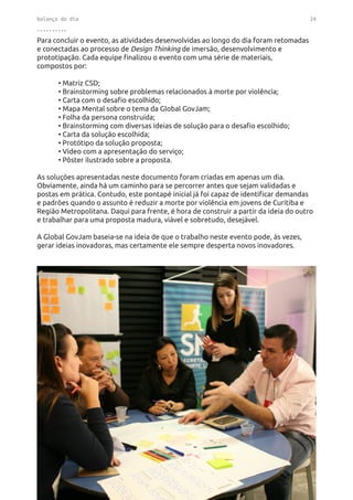 balanço do dia 24
..........
Para concluir o evento, as atividades desenvolvidas ao longo do dia foram retomadas
e conectadas ao processo de Design Thinking de imersão, desenvolvimento e
prototipação. Cada equipe finalizou o evento com uma série de materiais,
compostos por:
	 • Matriz CSD;
	 • Brainstorming sobre problemas relacionados à morte por violência;
	 • Carta com o desafio escolhido;
	 • Mapa Mental sobre o tema da Global GovJam;
	 • Folha da persona construída;
	 • Brainstorming com diversas ideias de solução para o desafio escolhido;
	 • Carta da solução escolhida;
	 • Protótipo da solução proposta;
	 • Vídeo com a apresentação do serviço;
	 • Pôster ilustrado sobre a proposta.
As soluções apresentadas neste documento foram criadas em apenas um dia.
Obviamente, ainda há um caminho para se percorrer antes que sejam validadas e
postas em prática. Contudo, este pontapé inicial já foi capaz de identificar demandas
e padrões quando o assunto é reduzir a morte por violência em jovens de Curitiba e
Região Metropolitana. Daqui para frente, é hora de construir a partir da ideia do outro
e trabalhar para uma proposta madura, viável e sobretudo, desejável.
A Global GovJam baseia-se na ideia de que o trabalho neste evento pode, às vezes,
gerar ideias inovadoras, mas certamente ele sempre desperta novos inovadores.
 