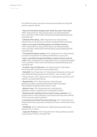 balanço do dia 25
..........
As referências dos casos de sucesso apresentados ao longo do
evento seguem abaixo:
• How an innovative design team made bus users feel safer.
2002. Disponível em: http://www.doca.org.uk/download/i/
mark_dl/u/4011429673/4614929362/Everyday%20Design%20
examples.pdf
• Ultimate Pint Glass. 2008. Disponível em: http://www.
designcouncil.org.uk/resources/case-study/ultimate-pint-glass
• How a new type of drinking glass cut violent attacks.
2002. Disponível em: http://www.doca.org.uk/download/i/
mark_dl/u/4011429673/4614929362/Everyday%20Design%20
examples.pdf
• The Speed Camera Lottery. 2010. Disponível em: https://www.
youtube.com/watch?v=iynzHWwJXaA&feature=youtu.be
• How a carefully designed building created respect and cut
crime. 2002. Disponível em: http://www.doca.org.uk/download/i/
mark_dl/u/4011429673/4614929362/Everyday%20Design%20
examples.pdf
• A better way to find work. S.d. Disponível em: http://test.
liveworkstudio.com/client-cases/sunderland/
• Ushahidi. S.d. Disponível em: http://www.designcouncil.org.uk/
sites/default/files/asset/document/DOC_case_studies_0.pdf
• Water Routes. 2016. Disponível em: https://www.youtube.com/
watch?v=yn5qVHUc8CY&t=6s
• Banheirinho. 2016. Disponível em: http://planet.
globalservicejam.org/sites/default/files/gsj15/project/
files/18580/1456683635/Comp%201.mp4
• Bottle It Up!. 2015.Disponível em: http://planet.
globalservicejam.org/jamsite/15736/project/16028
• Reducing the waiting time for breast cancer patients. S.d.
Disponível em: https://designit.com/cases/reducing-the-waiting-
time-for-breast-cancer-patients
• Launching an Online Pharmacy Startup. 2014. Disponível em:
https://www.ideo.com/case-study/launching-an-online-pharmacy-
startup
• COOKING. 2014. Disponível em: https://www.youtube.com/
watch?v=IP_f11I9cVc
• Jogo dos Poderes. 2016. Disponível em: https://www.youtube.
com/watch?v=F96hJ_cTmXo&t=46s
 