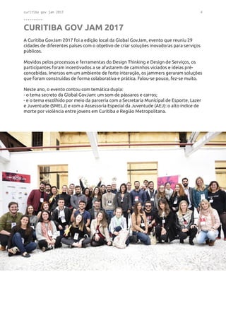 curitiba gov jam 2017 4
..........
CURITIBA GOV JAM 2017
A Curitiba GovJam 2017 foi a edição local da Global GovJam, evento que reuniu 29
cidades de diferentes países com o objetivo de criar soluções inovadoras para serviços
públicos.
Movidos pelos processos e ferramentas do Design Thinking e Design de Serviços, os
participantes foram incentivados a se afastarem de caminhos viciados e ideias pré-
concebidas. Imersos em um ambiente de forte interação, os jammers geraram soluções
que foram construídas de forma colaborativa e prática. Falou-se pouco, fez-se muito.
Neste ano, o evento contou com temática dupla:
- o tema secreto da Global GovJam: um som de pássaros e carros;
- e o tema escolhido por meio da parceria com a Secretaria Municipal de Esporte, Lazer
e Juventude (SMELJ) e com a Assessoria Especial da Juventude (AEJ): o alto índice de
morte por violência entre jovens em Curitiba e Região Metropolitana.
 