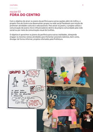 resultados 8
..........
equipe 03
FORA DO CENTRO
Com o objetivo de atrair os jovens da periferia para outras opções além do tráfico, o
projeto Fora do Centro visa desenvolver grupos na rede social Facebook com intuito de
promover atividades culturais e educacionais. Para atrair os jovens, o projeto utiliza a
comunicação de jovens micro influenciadores dentro da própria comunidade pela rede
social ou por meio da comunicação visual de Grafites.
O objetivo é aproximar os jovens da periferia para outras realidades, almejando
engajar os mesmos nestas atividades para fomentar possíveis talentos, bem como,
divulgar de forma informal, projetos ofertados pela Prefeitura.
 
