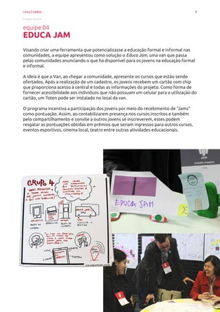 resultados 9
..........
equipe 04
EDUCA JAM
Visando criar uma ferramenta que potencializasse a educação formal e informal nas
comunidades, a equipe apresentou como solução o Educa Jam, uma van que passa
pelas comunidades anunciando o que há disponível para os jovens na educação formal
e informal.
A ideia é que a Van, ao chegar a comunidade, apresente os cursos que estão sendo
ofertados. Após a realização de um cadastro, os jovens recebem um cartão com chip
que proporciona acesso à central e todas as informações do projeto. Como forma de
fornecer acessibilidade aos indivíduos que não possuam um celular para a utilização do
cartão, um Toten pode ser instalado no local da van.
O programa incentiva a participação dos jovens por meio do recebimento de “Jams”
como pontuação. Assim, ao contabilizarem presença nos cursos inscritos e também
pelo compartilhamento e convite a outros jovens se inscreverem, estes podem
resgatar as pontuações obtidas em prêmios que seriam ingressos para outros cursos,
eventos esportivos, cinema local, teatro entre outras atividades educacionais.
 