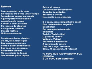 Retorno                         Deixa só marca
                                Uma reflexão inesquecível
O retorno à terra da neve       Ao redor de atitudes
Emocionou-me como uma criança   Sorrisos e choros
Fazendo-me pensar na escola     Na corrida de momentos.
Aquele portão envelhecido
Já gasto pelo tempo             E a casa, essa companheira casa!
E voltei a viver as aulas       Que testemunhou segredos
Os receios de alegrias          Desabafos!
As lágrimas rolaram             Em meu quarto trancado
O rosto molhou                  Solitário!
Molhando a mente.               Tudo!... Tudo!... Sim!
                                O passado voltou!
O subconsciente, ciente...      Voltou!... Voltou!
Do ato, fato psicológico        Trazendo a admiração
Que nesse momento...            A surpresa do ontem
Sente o sabor sentimental       Que faz o hoje, presente
Dos anos que passaram           Sim!... O passado!... O retorno!
Parecendo séculos
Na imensidão do tempo           “O POVO QUE NÃO PRESERVA SUA
Que sempre parte rápido.        HISTÓRIA
                                É UM POVO SEM MEMÓRIA”
 
