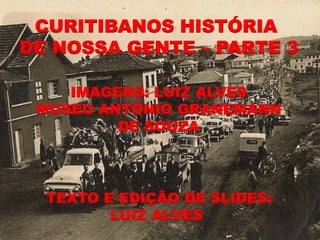 CURITIBANOS HISTÓRIA
DE NOSSA GENTE – PARTE 3

    IMAGENS: LUIZ ALVES
 MUSEU ANTÔNIO GRANEMANN
         DE SOUZA




  TEXTO E EDIÇÃO DE SLIDES:
         LUIZ ALVES
 