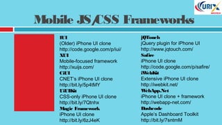 Mobile JS/CSS Frameworks
jQTouch
jQuery plugin for iPhone UI
http://www.jqtouch.com/
Safire
iPhone UI clone
http://code.google.com/p/safire/
iWebKit
Extensive iPhone UI clone
http://iwebkit.net/
WebApp.Net
iPhone UI clone + framework
http://webapp-net.com/
Dashcode
Apple’s Dashboard Toolkit
http://bit.ly/7sntmM
IUI
(Older) iPhone UI clone
http://code.google.com/p/iui/
XUI
Mobile-focused framework
http://xuijs.com/
CiUI
CNET’s iPhone UI clone
http://bit.ly/5p4tMY
UiUIKit
CSS-only iPhone UI clone
http://bit.ly/7Qtnhx
Magic Framework
iPhone UI clone
http://bit.ly/6zJ4eK
 
