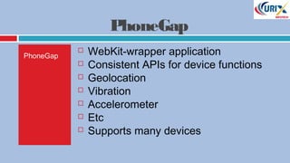 PhoneGap
PhoneGap
 WebKit-wrapper application
 Consistent APIs for device functions
 Geolocation
 Vibration
 Accelerometer
 Etc
 Supports many devices
 