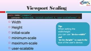 Viewport Scaling
 Width
 Height
 initial-scale
 minimum-scale
 maximum-scale
 user-scalable
Tip:
When setting the
width/height
you can use “device-width”
and
“device-height” to match the
size of the user’s device.
 