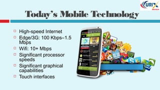 Today’s Mobile Technology
 High-speed Internet
 Edge/3G: 100 Kbps–1.5
Mbps
 Wifi: 10+ Mbps
 Significant processor
speeds
 Significant graphical
capabilities
 Touch interfaces
 