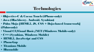 Technologies
• Objective-C & Cocoa Touch (iPhone-only)
• Java (Blackberry, Android, Symbian)
• PalmMojo [HTML5, JS, CSS + Dojo-based framework]
(Palm-only)
• Visual C#/Visual Basic/.NET (Windows Mobile-only)
• C++ (Symbian, Windows Mobile)
• HTML5, JavaScript and CSS
• PhoneGap
• TitaniumMobile
• Rhomobile
 