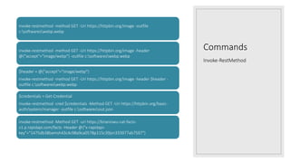 Commands
Invoke-RestMethod
invoke-restmethod -method GET -Uri https://httpbin.org/image -outfile
c:softwareswebp.webp
invoke-restmethod -method GET -Uri https://httpbin.org/image -header
@{"accept"="image/webp"} -outfile c:softwareswebp.webp
$header = @{"accept"="image/webp"}
invoke-restmethod -method GET -Uri https://httpbin.org/image -header $header -
outfile c:softwareswebp.webp
$credentials = Get-Credential
Invoke-restmethod -cred $credentials -Method GET -Uri https://httpbin.org/basic-
auth/system/manager -outfile c:softwaresout.json
invoke-restmethod -Method GET -uri https://brianiswu-cat-facts-
v1.p.rapidapi.com/facts -Header @{"x-rapidapi-
key"="1475db38bamsh43c4c98a9ca0578p115c39jsn333977ab7597"}
 