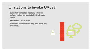 Limitations to invoke URLs?
◦ Customers won’t allow install any additional
software on their servers including the browser
plugins.
◦ Restricted access to ports
◦ Instruct the server admins using tools which they
are familiar.
 