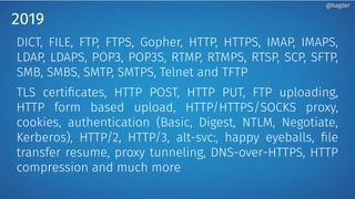 2019
DICT, FILE, FTP, FTPS, Gopher, HTTP, HTTPS, IMAP, IMAPS,
LDAP, LDAPS, POP3, POP3S, RTMP, RTMPS, RTSP, SCP, SFTP,
SMB, SMBS, SMTP, SMTPS, Telnet and TFTP
TLS certificates, HTTP POST, HTTP PUT, FTP uploading,
HTTP form based upload, HTTP/HTTPS/SOCKS proxy,
cookies, authentication (Basic, Digest, NTLM, Negotiate,
Kerberos), HTTP/2, HTTP/3, alt-svc:, happy eyeballs, file
transfer resume, proxy tunneling, DNS-over-HTTPS, HTTP
compression and much more
@bagder@bagder
 