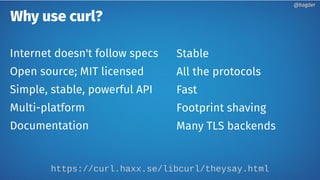Why use curl?
Internet doesn't follow specs
Open source; MIT licensed
Simple, stable, powerful API
Multi-platform
Documentation
Stable
All the protocols
Fast
Footprint shaving
Many TLS backends
https://curl.haxx.se/libcurl/theysay.html
@bagder@bagder
 