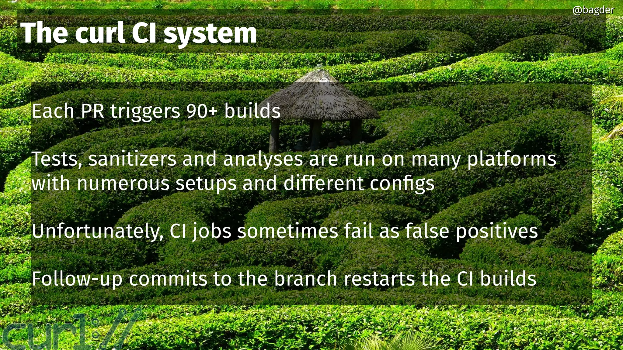 @bagder@bagder
Each PR triggers 90+ builds
Tests, sanitizers and analyses are run on many platforms
with numerous setups and different configs
Unfortunately, CI jobs sometimes fail as false positives
Follow-up commits to the branch restarts the CI builds
The curl CI system
@bagder@bagder
 
