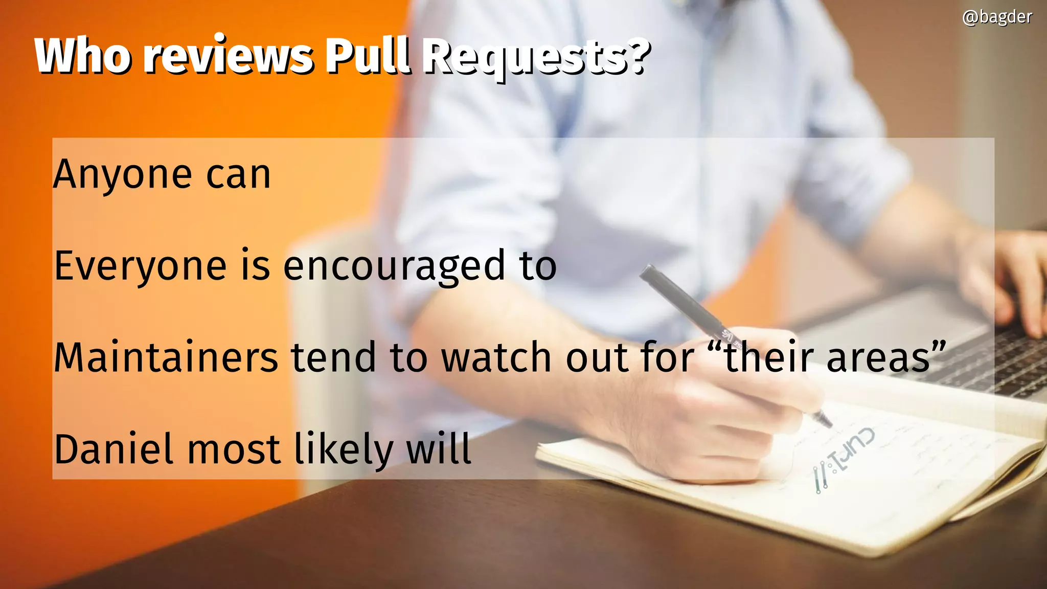 @bagder@bagder
Who reviews Pull Requests?Who reviews Pull Requests?
Anyone can
Everyone is encouraged to
Maintainers tend to watch out for “their areas”
Daniel most likely will
@bagder@bagder
 