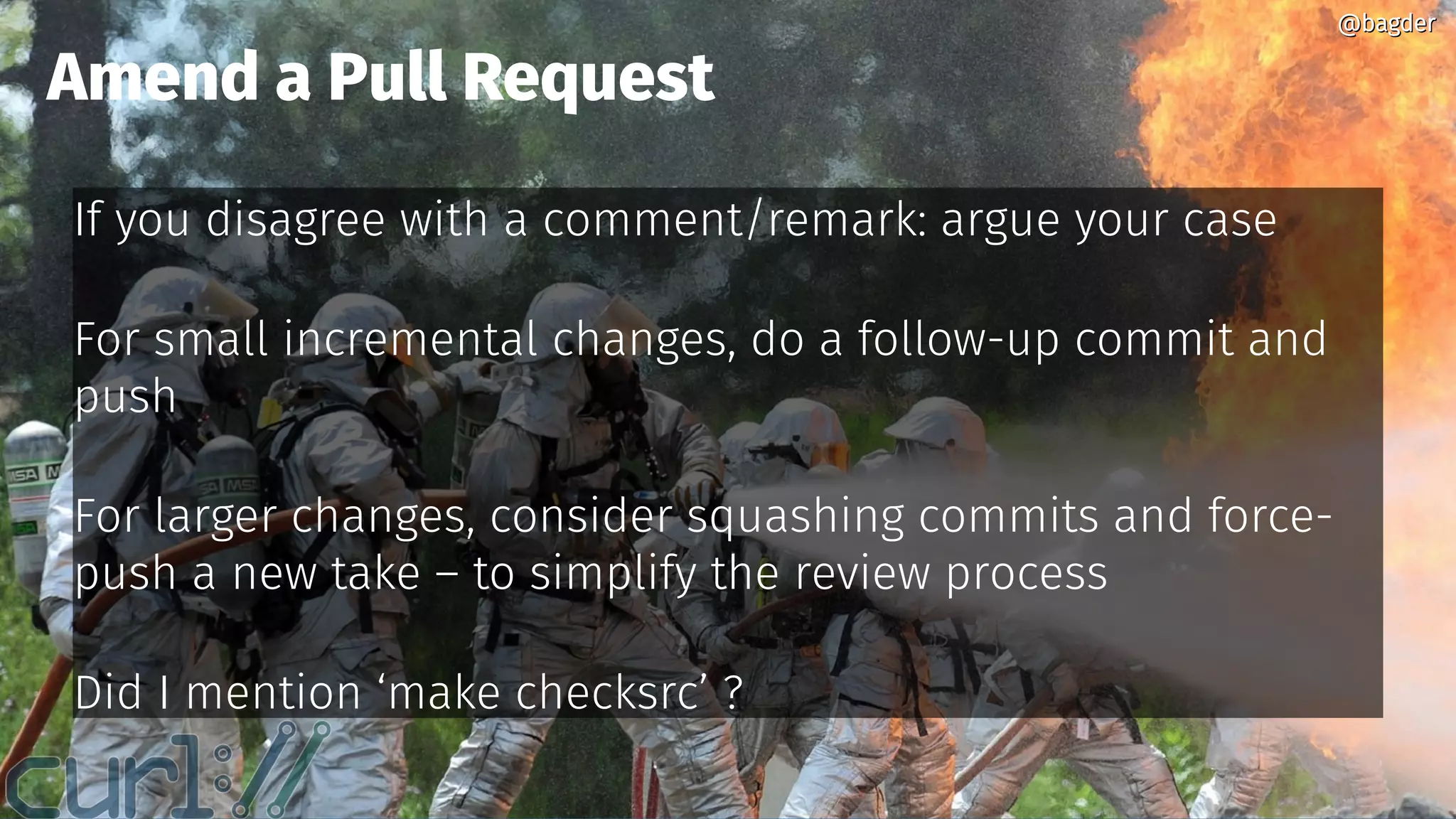 @bagder@bagder
If you disagree with a comment/remark: argue your case
For small incremental changes, do a follow-up commit and
push
For larger changes, consider squashing commits and force-
push a new take – to simplify the review process
Did I mention ‘make checksrc’ ?
Amend a Pull Request
@bagder@bagder
 