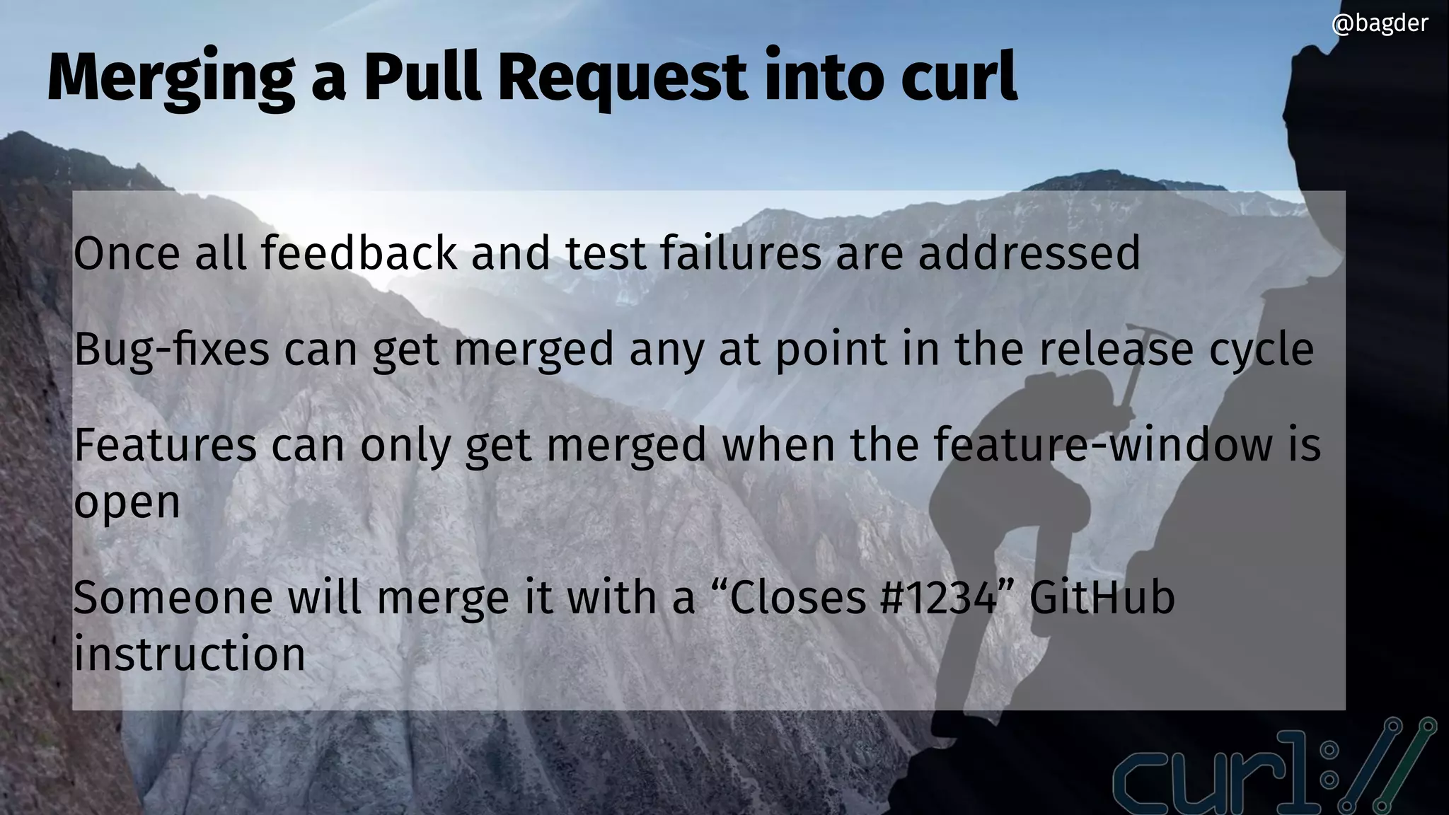 @bagder@bagder
Once all feedback and test failures are addressed
Bug-fixes can get merged any at point in the release cycle
Features can only get merged when the feature-window is
open
Someone will merge it with a “Closes #1234” GitHub
instruction
Merging a Pull Request into curl
@bagder@bagder
 