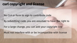 @bagder@bagder
No CLA or form to sign to contribute code
By submitting code, you are assumed to have the right to
For a large change, you can add your copyright line
Must not interfere with or be incompatible with license
curl copyright and license
@bagder@bagder
 