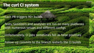 @bagder@bagder
Each PR triggers 90+ builds
Tests, sanitizers and analyses are run on many platforms
with numerous setups and different configs
Unfortunately, CI jobs sometimes fail as false positives
Follow-up commits to the branch restarts the CI builds
The curl CI system
@bagder@bagder
 