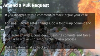 @bagder@bagder
If you disagree with a comment/remark: argue your case
For small incremental changes, do a follow-up commit and
push
For larger changes, consider squashing commits and force-
push a new take – to simplify the review process
Did I mention ‘make checksrc’ ?
Amend a Pull Request
@bagder@bagder
 
