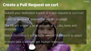 @bagder@bagder
Submit your dedicated branch in a pull request to curl/curl
Listen to feedback, amend the branch to adapt
The PR will trigger a large amount of CI jobs, tests and
analyzes
Watch incoming CI job results, amend the branch to adapt
It might take a while to get human response
Create a Pull Request on curl
@bagder@bagder
 