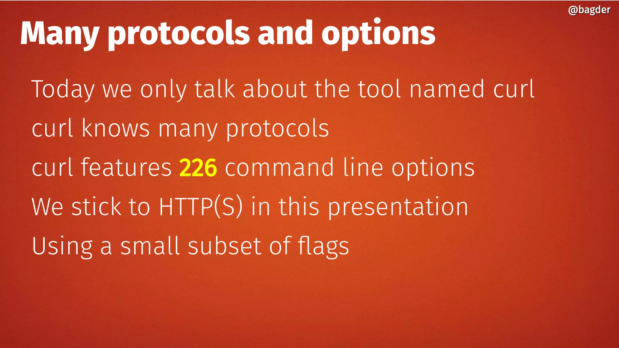Many protocols and options
Today we only talk about the tool named curl
curl knows many protocols
curl features 226 command line options
We stick to HTTP(S) in this presentation
Using a small subset of flags
@bagder@bagder
 