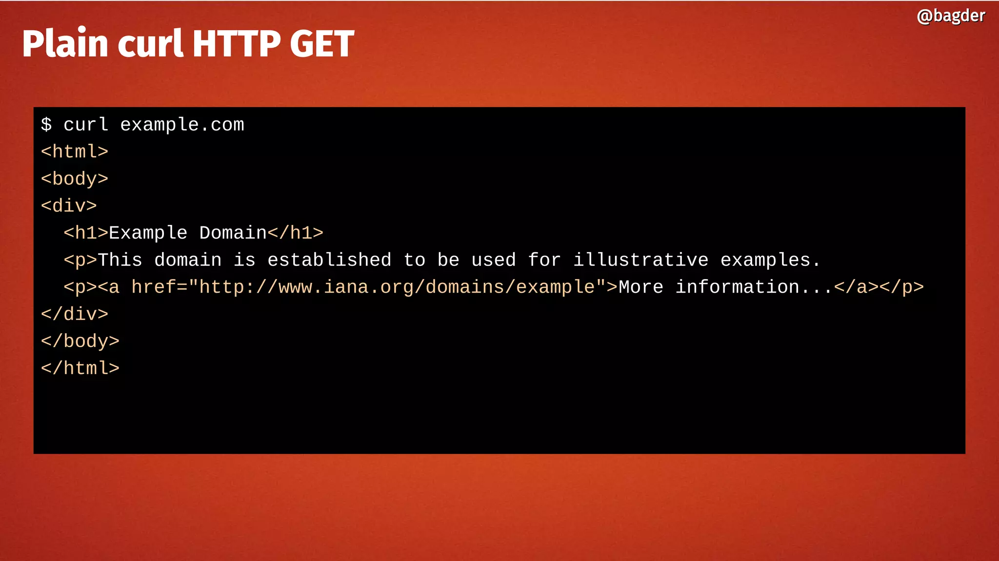 $ curl example.com
<html>
<body>
<div>
<h1>Example Domain</h1>
<p>This domain is established to be used for illustrative examples.
<p><a href="http://www.iana.org/domains/example">More information...</a></p>
</div>
</body>
</html>
@bagder@bagder
Plain curl HTTP GET
 