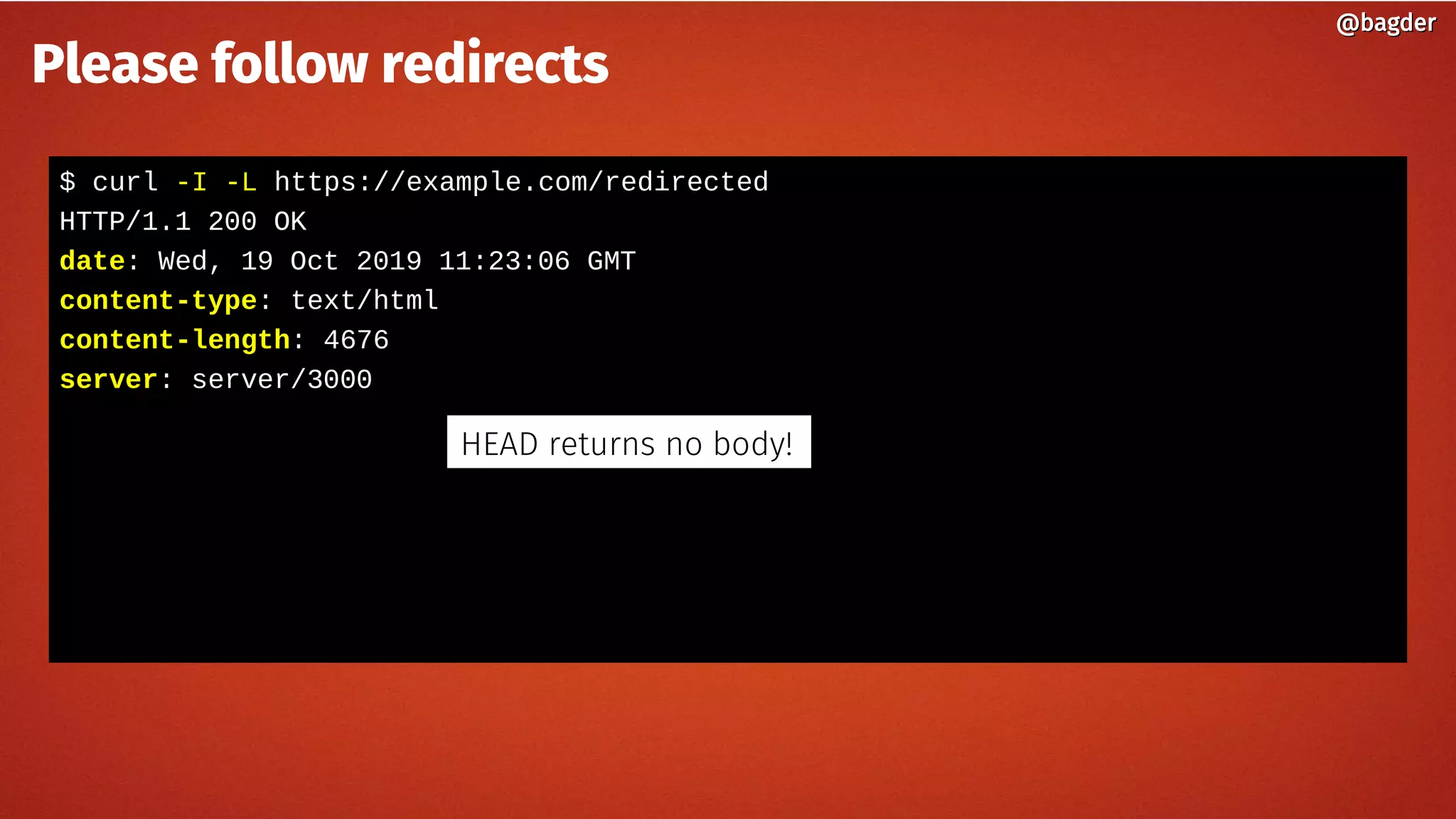 $ curl -I -L https://example.com/redirected
HTTP/1.1 200 OK
date: Wed, 19 Oct 2019 11:23:06 GMT
content-type: text/html
content-length: 4676
server: server/3000
@bagder@bagder
Please follow redirects
HEAD returns no body!
 