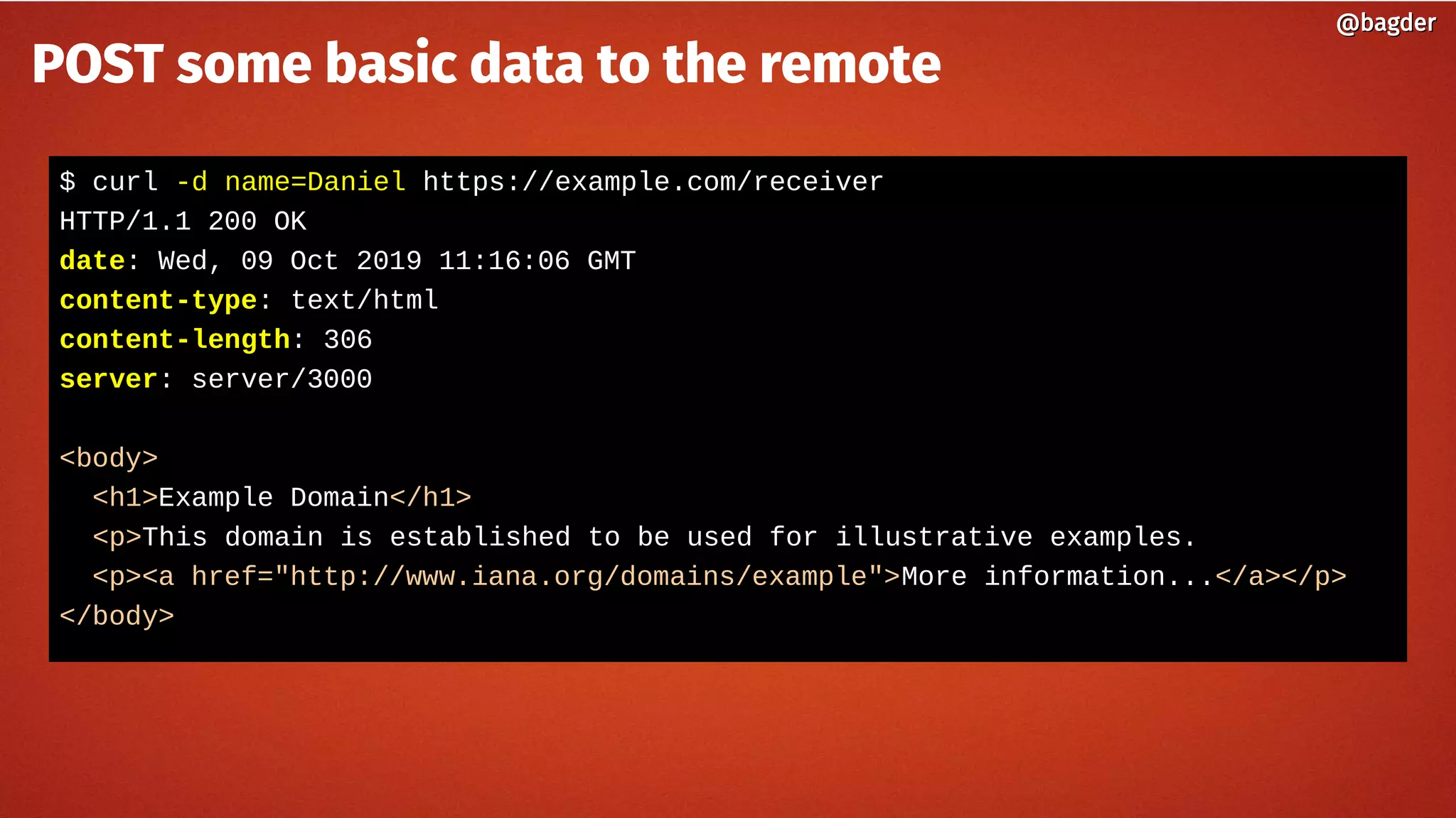 $ curl -d name=Daniel https://example.com/receiver
HTTP/1.1 200 OK
date: Wed, 09 Oct 2019 11:16:06 GMT
content-type: text/html
content-length: 306
server: server/3000
<body>
<h1>Example Domain</h1>
<p>This domain is established to be used for illustrative examples.
<p><a href="http://www.iana.org/domains/example">More information...</a></p>
</body>
@bagder@bagder
POST some basic data to the remote
 