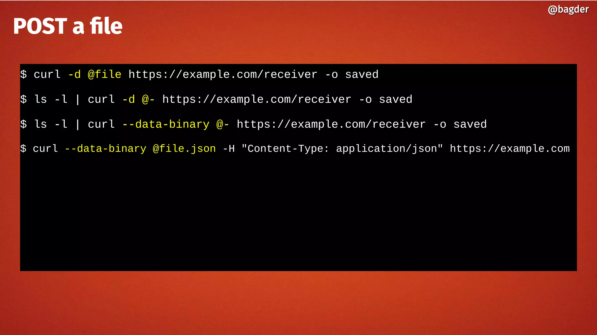 $ curl -d @file https://example.com/receiver -o saved
$ ls -l | curl -d @- https://example.com/receiver -o saved
$ ls -l | curl --data-binary @- https://example.com/receiver -o saved
$ curl --data-binary @file.json -H "Content-Type: application/json" https://example.com
@bagder@bagder
POST a file
 