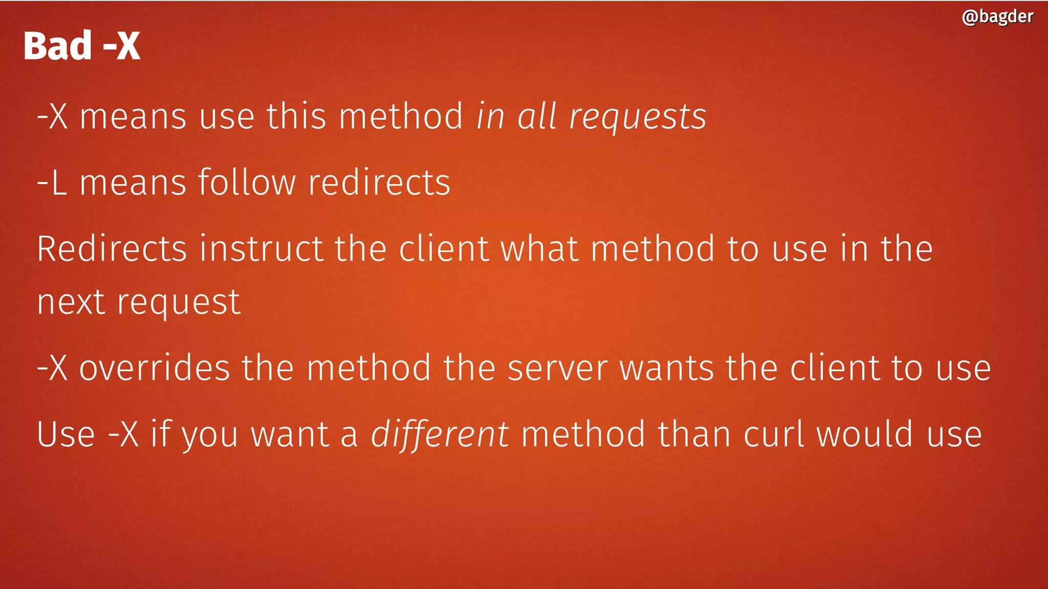 @bagder@bagder
Bad -X
-X means use this method in all requests
-L means follow redirects
Redirects instruct the client what method to use in the
next request
-X overrides the method the server wants the client to use
Use -X if you want a different method than curl would use
 