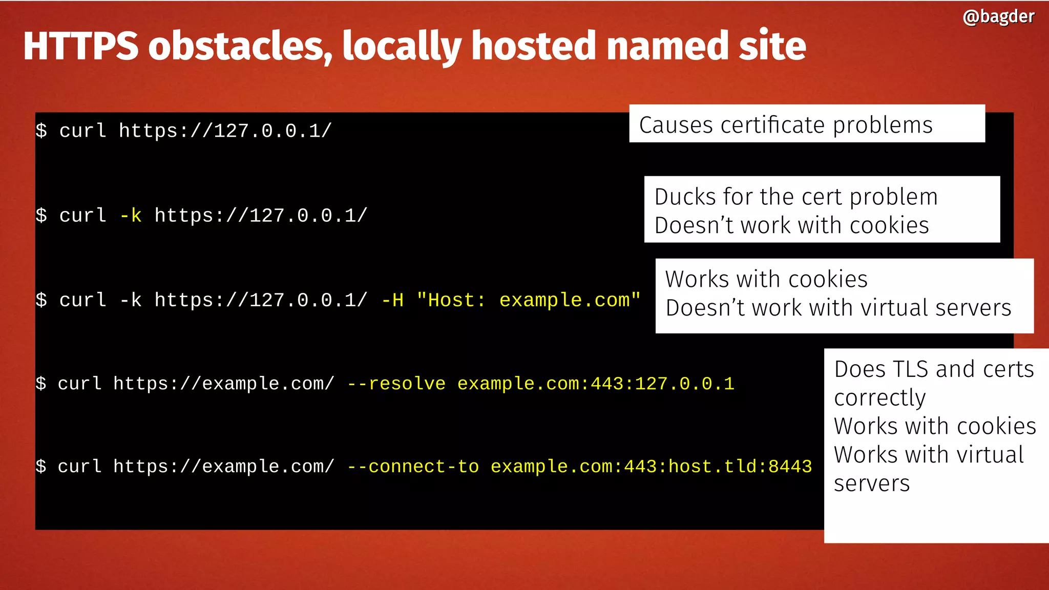 $ curl https://127.0.0.1/
$ curl -k https://127.0.0.1/
$ curl -k https://127.0.0.1/ -H "Host: example.com"
$ curl https://example.com/ --resolve example.com:443:127.0.0.1
$ curl https://example.com/ --connect-to example.com:443:host.tld:8443
@bagder@bagder
HTTPS obstacles, locally hosted named site
Causes certificate problems
Ducks for the cert problem
Doesn’t work with cookies
Works with cookies
Doesn’t work with virtual servers
Does TLS and certs
correctly
Works with cookies
Works with virtual
servers
 