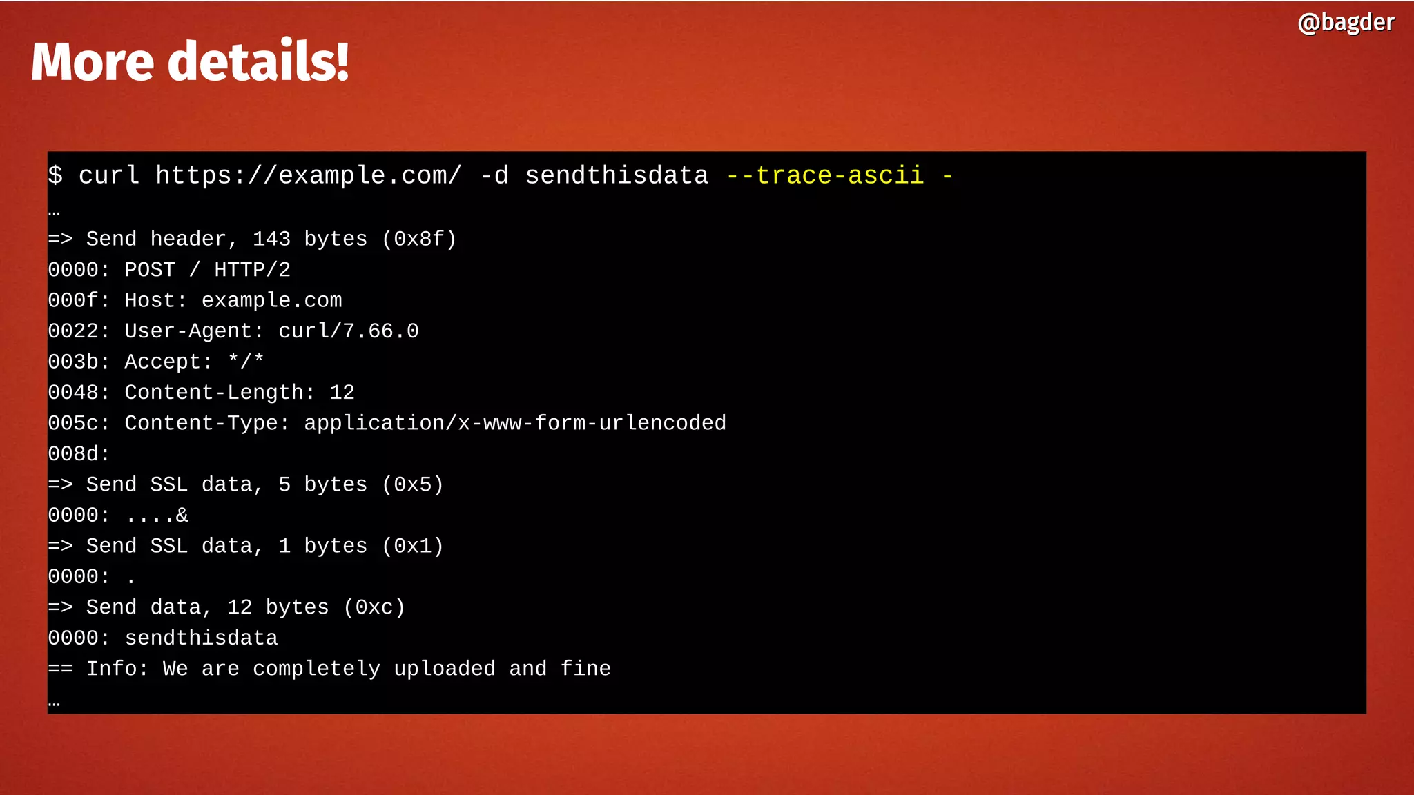$ curl https://example.com/ -d sendthisdata --trace-ascii -
…
=> Send header, 143 bytes (0x8f)
0000: POST / HTTP/2
000f: Host: example.com
0022: User-Agent: curl/7.66.0
003b: Accept: */*
0048: Content-Length: 12
005c: Content-Type: application/x-www-form-urlencoded
008d:
=> Send SSL data, 5 bytes (0x5)
0000: ....&
=> Send SSL data, 1 bytes (0x1)
0000: .
=> Send data, 12 bytes (0xc)
0000: sendthisdata
== Info: We are completely uploaded and fine
…
@bagder@bagder
More details!
 