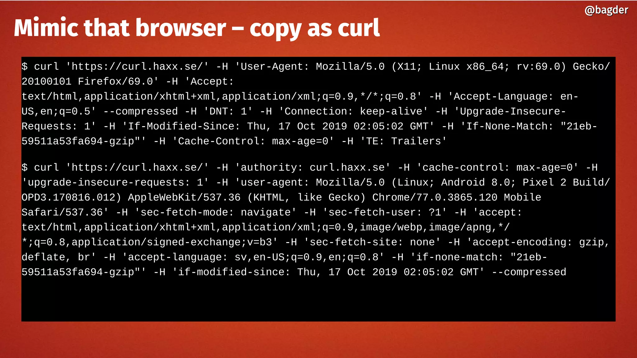 $ curl 'https://curl.haxx.se/' -H 'User-Agent: Mozilla/5.0 (X11; Linux x86_64; rv:69.0) Gecko/
20100101 Firefox/69.0' -H 'Accept:
text/html,application/xhtml+xml,application/xml;q=0.9,*/*;q=0.8' -H 'Accept-Language: en-
US,en;q=0.5' --compressed -H 'DNT: 1' -H 'Connection: keep-alive' -H 'Upgrade-Insecure-
Requests: 1' -H 'If-Modified-Since: Thu, 17 Oct 2019 02:05:02 GMT' -H 'If-None-Match: "21eb-
59511a53fa694-gzip"' -H 'Cache-Control: max-age=0' -H 'TE: Trailers'
$ curl 'https://curl.haxx.se/' -H 'authority: curl.haxx.se' -H 'cache-control: max-age=0' -H
'upgrade-insecure-requests: 1' -H 'user-agent: Mozilla/5.0 (Linux; Android 8.0; Pixel 2 Build/
OPD3.170816.012) AppleWebKit/537.36 (KHTML, like Gecko) Chrome/77.0.3865.120 Mobile
Safari/537.36' -H 'sec-fetch-mode: navigate' -H 'sec-fetch-user: ?1' -H 'accept:
text/html,application/xhtml+xml,application/xml;q=0.9,image/webp,image/apng,*/
*;q=0.8,application/signed-exchange;v=b3' -H 'sec-fetch-site: none' -H 'accept-encoding: gzip,
deflate, br' -H 'accept-language: sv,en-US;q=0.9,en;q=0.8' -H 'if-none-match: "21eb-
59511a53fa694-gzip"' -H 'if-modified-since: Thu, 17 Oct 2019 02:05:02 GMT' --compressed
@bagder@bagder
Mimic that browser – copy as curl
 
