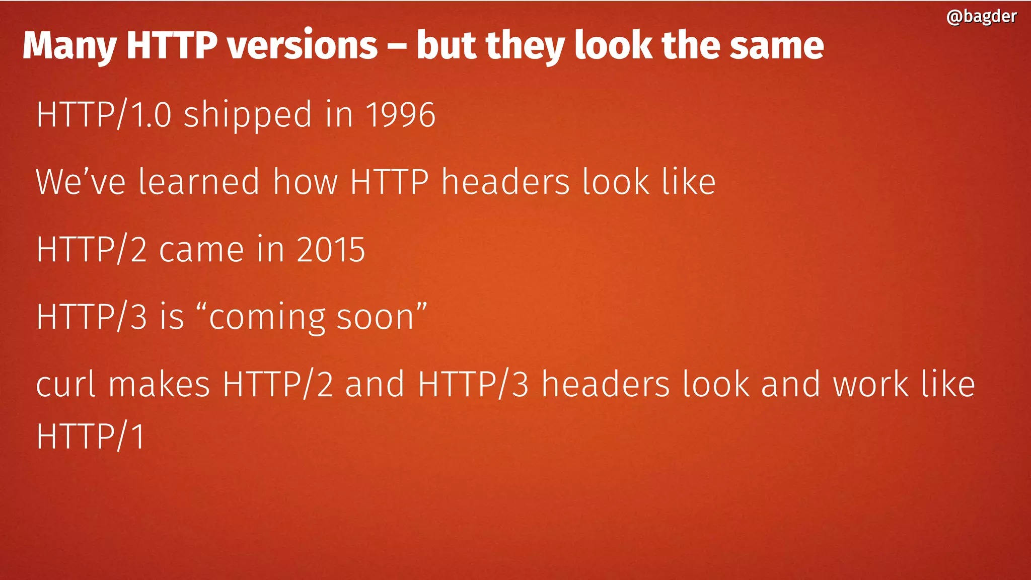 Many HTTP versions – but they look the same
HTTP/1.0 shipped in 1996
We’ve learned how HTTP headers look like
HTTP/2 came in 2015
HTTP/3 is “coming soon”
curl makes HTTP/2 and HTTP/3 headers look and work like
HTTP/1
@bagder@bagder
 