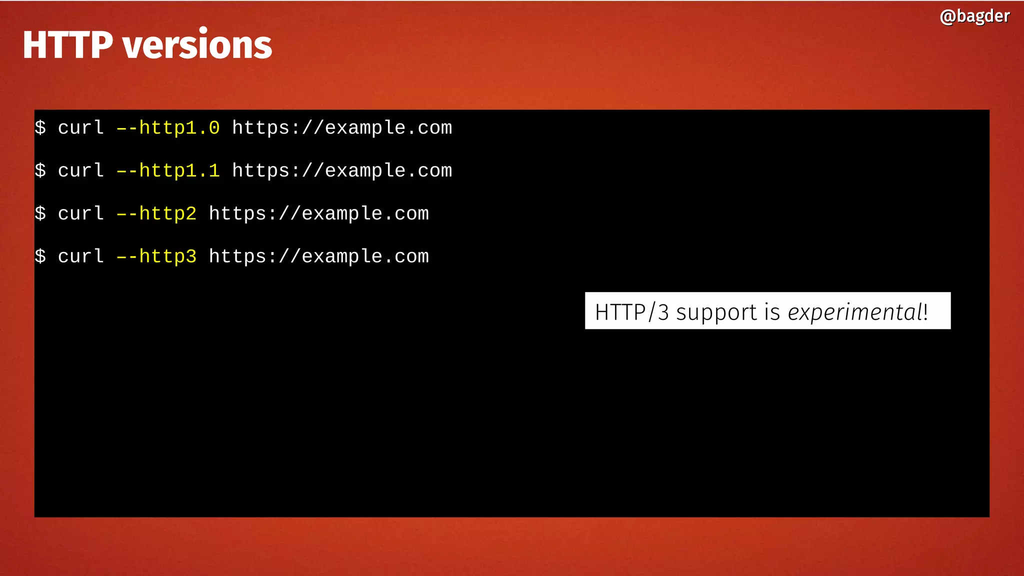 $ curl –-http1.0 https://example.com
$ curl –-http1.1 https://example.com
$ curl –-http2 https://example.com
$ curl –-http3 https://example.com
@bagder@bagder
HTTP versions
HTTP/3 support is experimental!
 