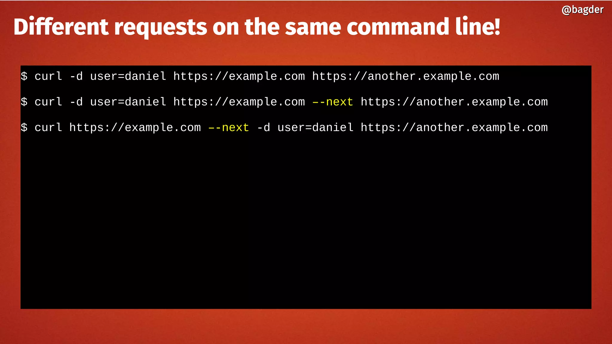 $ curl -d user=daniel https://example.com https://another.example.com
$ curl -d user=daniel https://example.com –-next https://another.example.com
$ curl https://example.com –-next -d user=daniel https://another.example.com
@bagder@bagder
Different requests on the same command line!
 