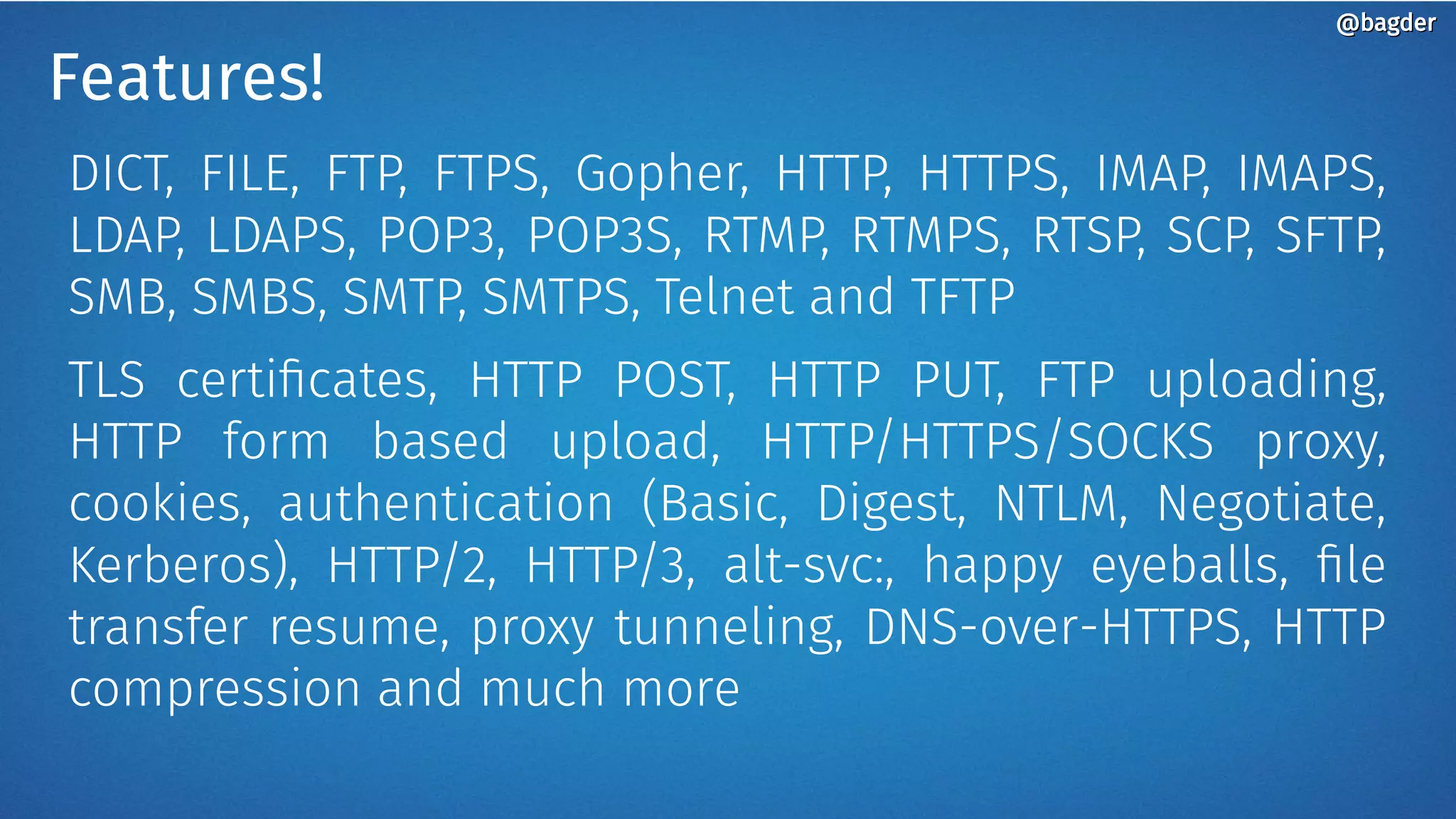 Features!
DICT, FILE, FTP, FTPS, Gopher, HTTP, HTTPS, IMAP, IMAPS,
LDAP, LDAPS, POP3, POP3S, RTMP, RTMPS, RTSP, SCP, SFTP,
SMB, SMBS, SMTP, SMTPS, Telnet and TFTP
TLS certificates, HTTP POST, HTTP PUT, FTP uploading,
HTTP form based upload, HTTP/HTTPS/SOCKS proxy,
cookies, authentication (Basic, Digest, NTLM, Negotiate,
Kerberos), HTTP/2, HTTP/3, alt-svc:, happy eyeballs, file
transfer resume, proxy tunneling, DNS-over-HTTPS, HTTP
compression and much more
@bagder@bagder
 