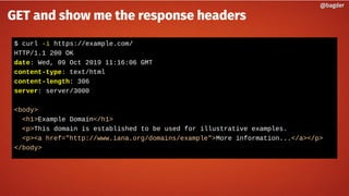 $ curl -i https://example.com/
HTTP/1.1 200 OK
date: Wed, 09 Oct 2019 11:16:06 GMT
content-type: text/html
content-length: 306
server: server/3000
<body>
<h1>Example Domain</h1>
<p>This domain is established to be used for illustrative examples.
<p><a href="http://www.iana.org/domains/example">More information...</a></p>
</body>
@bagder@bagder
GET and show me the response headers
 