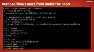 $ curl -v https://example.com/ -o /dev/null
* Trying 93.184.216.34:443...
* Connected to example.com (93.184.216.34) port 443 (#0)
…
* SSL connection using TLSv1.3 / TLS_AES_256_GCM_SHA384
* ALPN, server accepted to use h2
* Server certificate:
* subject: C=US; ST=California; L=Los Angeles; O=Corporation; CN=www.example.org
…
> GET / HTTP/2
> Host: example.com
> User-Agent: curl/7.66.0
> Accept: */*
>
< HTTP/2 200
< date: Wed, 09 Oct 2019 11:16:06 GMT
< content-type: text/html
< content-length: 306
< server: server/3000
@bagder@bagder
Verbose shows more from under the hood
 