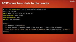 $ curl -d name=Daniel https://example.com/receiver
HTTP/1.1 200 OK
date: Wed, 09 Oct 2019 11:16:06 GMT
content-type: text/html
content-length: 306
server: server/3000
<body>
<h1>Example Domain</h1>
<p>This domain is established to be used for illustrative examples.
<p><a href="http://www.iana.org/domains/example">More information...</a></p>
</body>
@bagder@bagder
POST some basic data to the remote
 