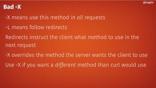 @bagder@bagder
Bad -X
-X means use this method in all requests
-L means follow redirects
Redirects instruct the client what method to use in the
next request
-X overrides the method the server wants the client to use
Use -X if you want a different method than curl would use
 