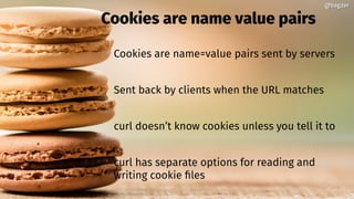 @bagder@bagder
Cookies are name value pairs
Cookies are name=value pairs sent by servers
Sent back by clients when the URL matches
curl doesn’t know cookies unless you tell it to
curl has separate options for reading and
writing cookie files
 