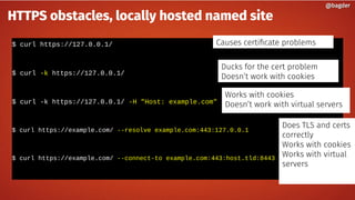 $ curl https://127.0.0.1/
$ curl -k https://127.0.0.1/
$ curl -k https://127.0.0.1/ -H "Host: example.com"
$ curl https://example.com/ --resolve example.com:443:127.0.0.1
$ curl https://example.com/ --connect-to example.com:443:host.tld:8443
@bagder@bagder
HTTPS obstacles, locally hosted named site
Causes certificate problems
Ducks for the cert problem
Doesn’t work with cookies
Works with cookies
Doesn’t work with virtual servers
Does TLS and certs
correctly
Works with cookies
Works with virtual
servers
 